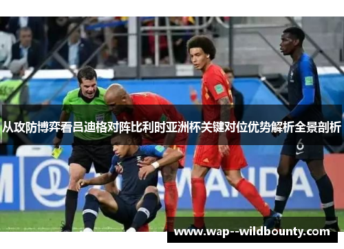 从攻防博弈看吕迪格对阵比利时亚洲杯关键对位优势解析全景剖析