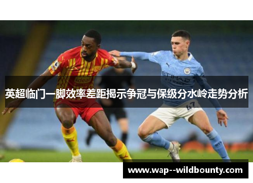 英超临门一脚效率差距揭示争冠与保级分水岭走势分析 英超临门一脚效率差距揭示争冠与保级分水岭走势分析