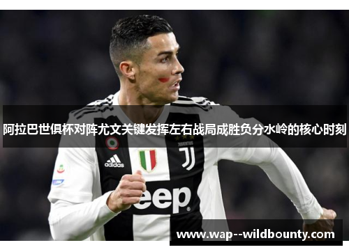 阿拉巴世俱杯对阵尤文关键发挥左右战局成胜负分水岭的核心时刻 阿拉巴世俱杯对阵尤文关键发挥左右战局成胜负分水岭的核心时刻
