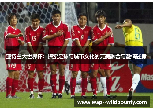 亚特兰大世界杯：探索足球与城市文化的完美融合与激情碰撞