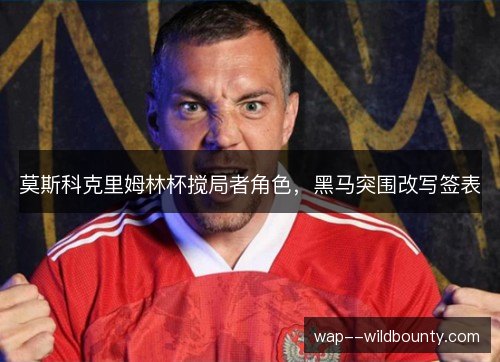 莫斯科克里姆林杯搅局者角色,黑马突围改写签表 莫斯科克里姆林杯搅局者角色,黑马突围改写签表